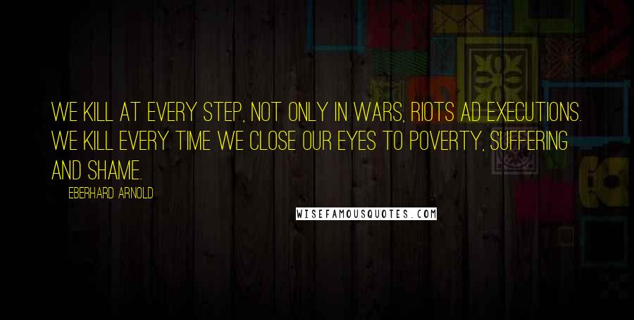 Eberhard Arnold Quotes: We kill at every step, not only in wars, riots ad executions. We kill every time we close our eyes to poverty, suffering and shame.