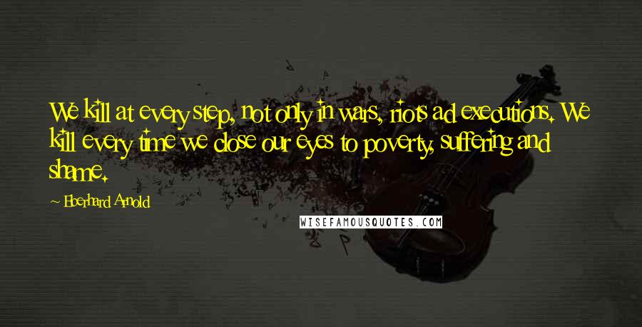 Eberhard Arnold Quotes: We kill at every step, not only in wars, riots ad executions. We kill every time we close our eyes to poverty, suffering and shame.