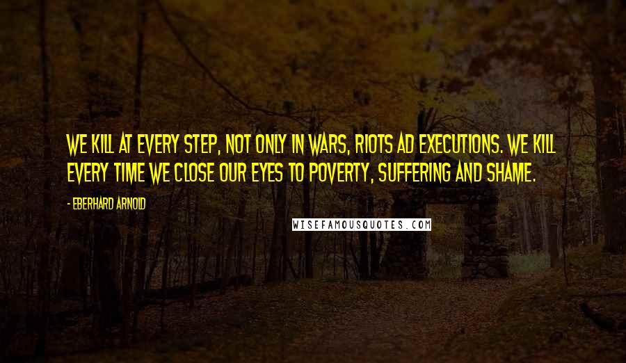 Eberhard Arnold Quotes: We kill at every step, not only in wars, riots ad executions. We kill every time we close our eyes to poverty, suffering and shame.