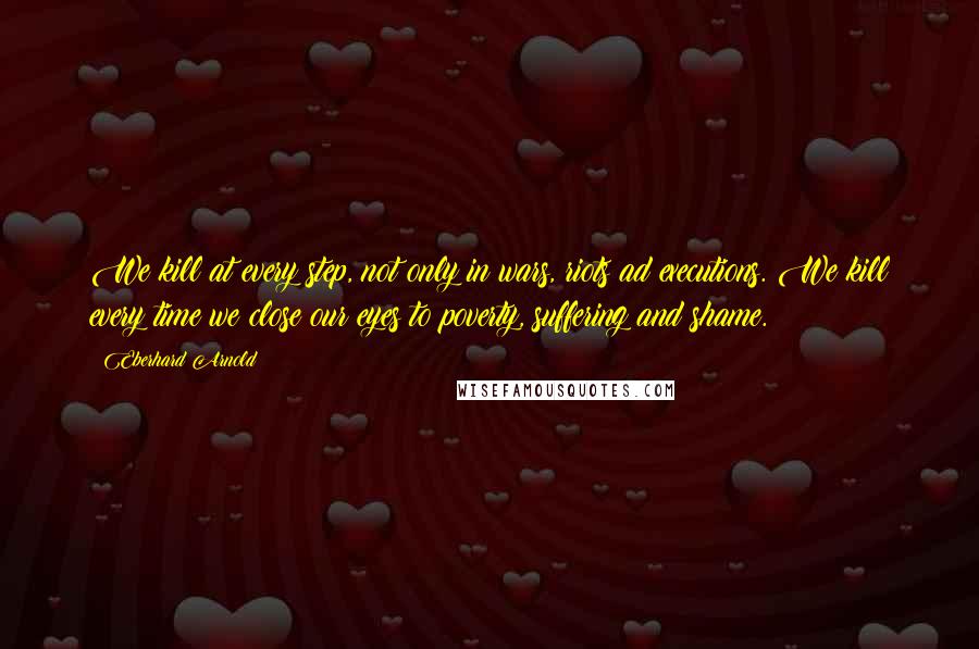 Eberhard Arnold Quotes: We kill at every step, not only in wars, riots ad executions. We kill every time we close our eyes to poverty, suffering and shame.