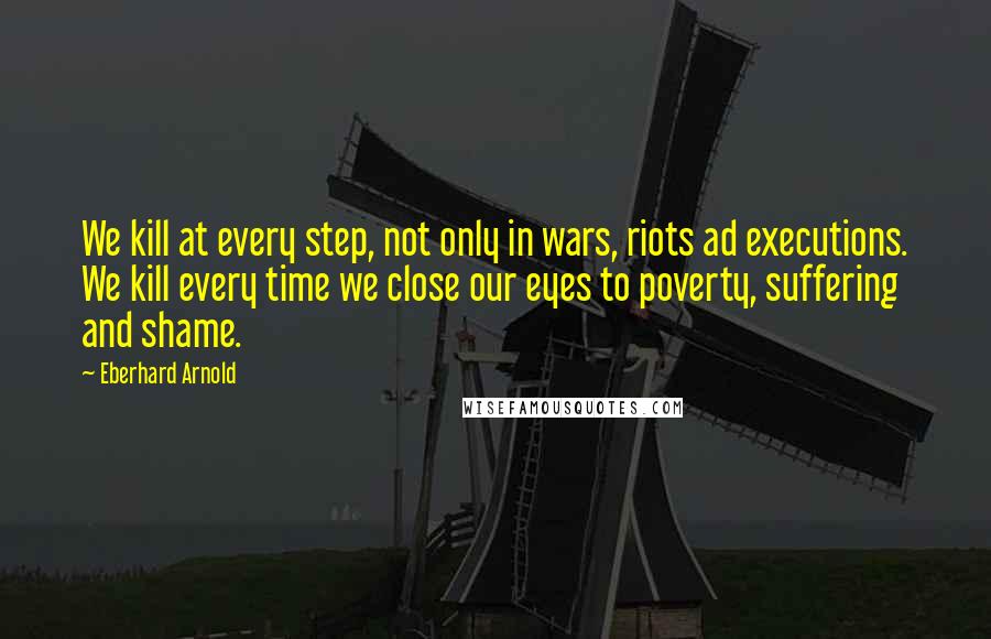 Eberhard Arnold Quotes: We kill at every step, not only in wars, riots ad executions. We kill every time we close our eyes to poverty, suffering and shame.