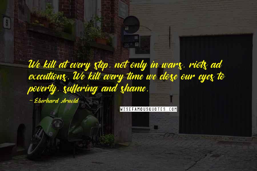 Eberhard Arnold Quotes: We kill at every step, not only in wars, riots ad executions. We kill every time we close our eyes to poverty, suffering and shame.