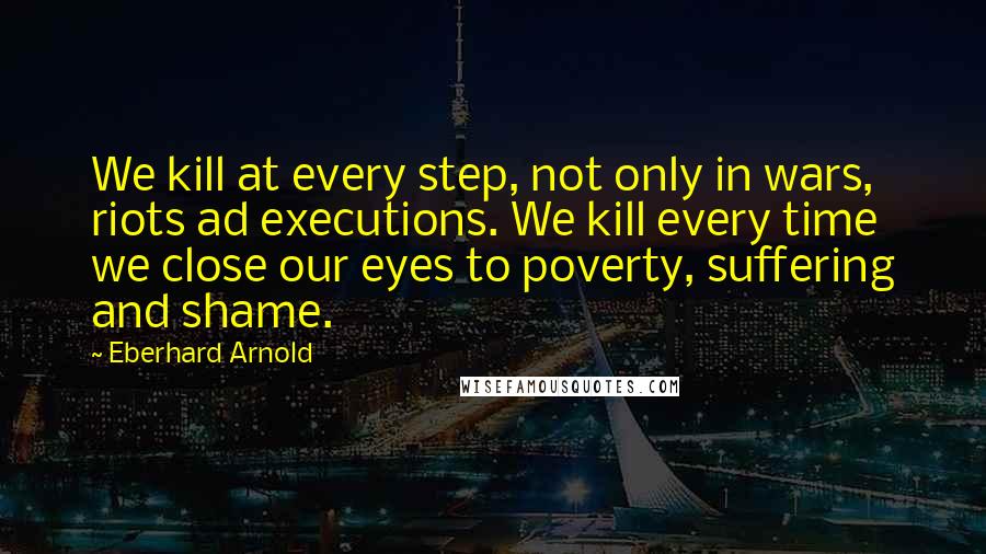 Eberhard Arnold Quotes: We kill at every step, not only in wars, riots ad executions. We kill every time we close our eyes to poverty, suffering and shame.