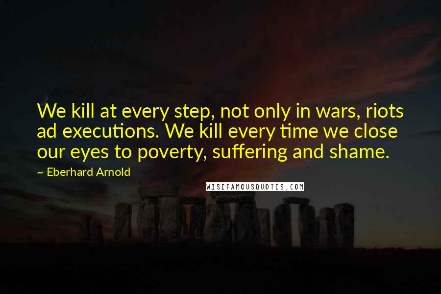 Eberhard Arnold Quotes: We kill at every step, not only in wars, riots ad executions. We kill every time we close our eyes to poverty, suffering and shame.