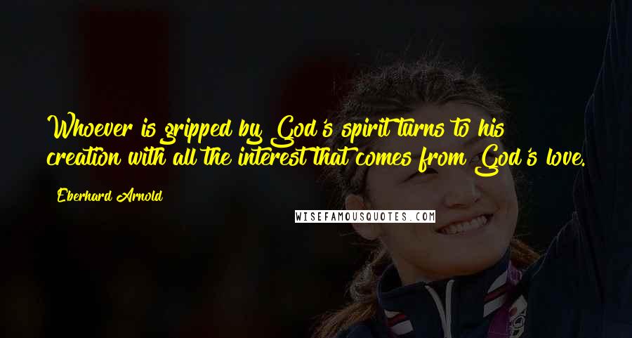 Eberhard Arnold Quotes: Whoever is gripped by God's spirit turns to his creation with all the interest that comes from God's love.