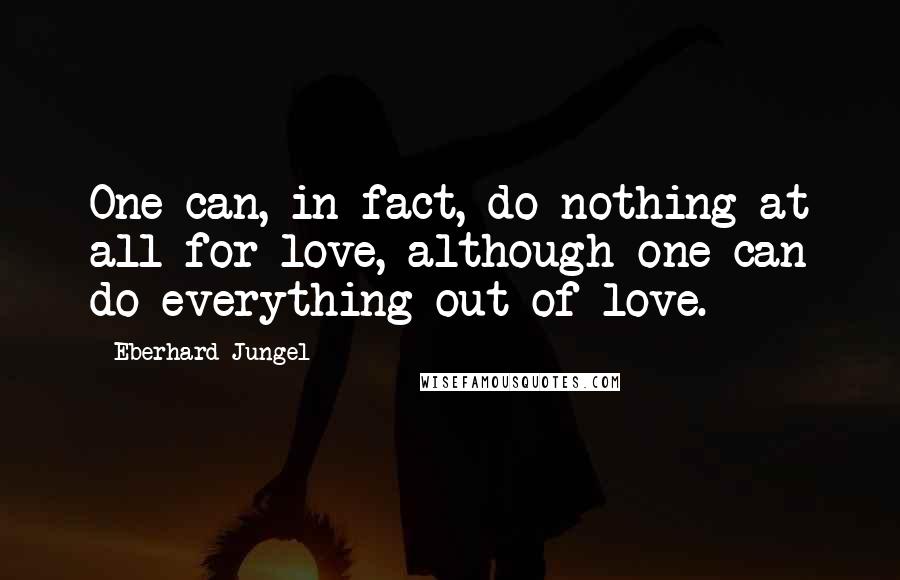 Eberhard Jungel Quotes: One can, in fact, do nothing at all for love, although one can do everything out of love.