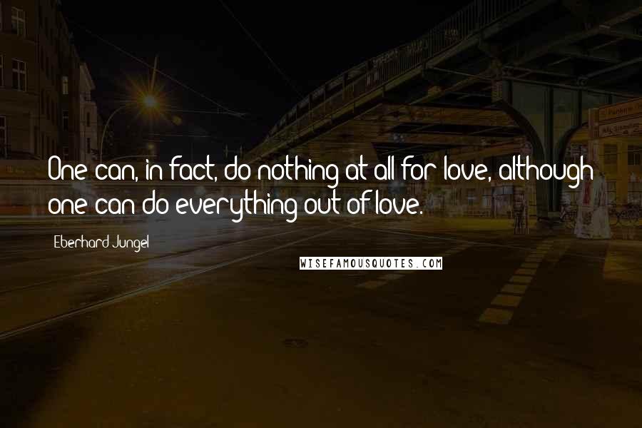 Eberhard Jungel Quotes: One can, in fact, do nothing at all for love, although one can do everything out of love.