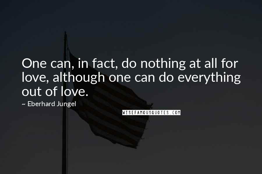 Eberhard Jungel Quotes: One can, in fact, do nothing at all for love, although one can do everything out of love.