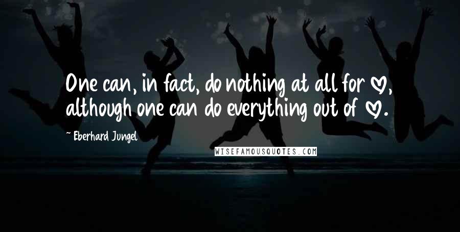 Eberhard Jungel Quotes: One can, in fact, do nothing at all for love, although one can do everything out of love.