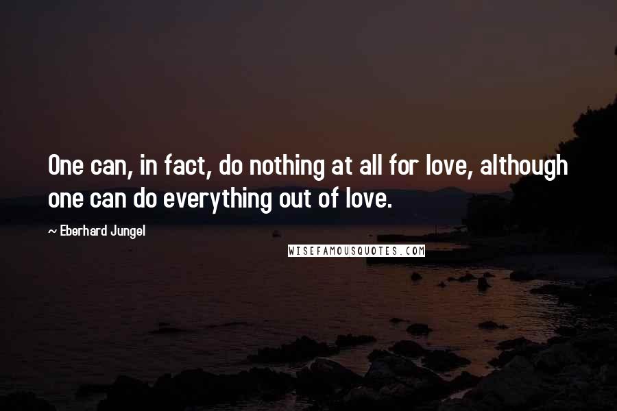 Eberhard Jungel Quotes: One can, in fact, do nothing at all for love, although one can do everything out of love.