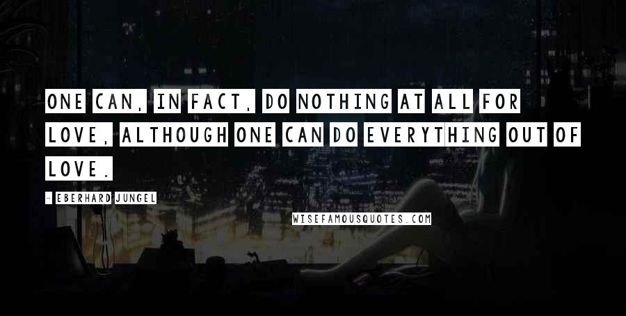 Eberhard Jungel Quotes: One can, in fact, do nothing at all for love, although one can do everything out of love.