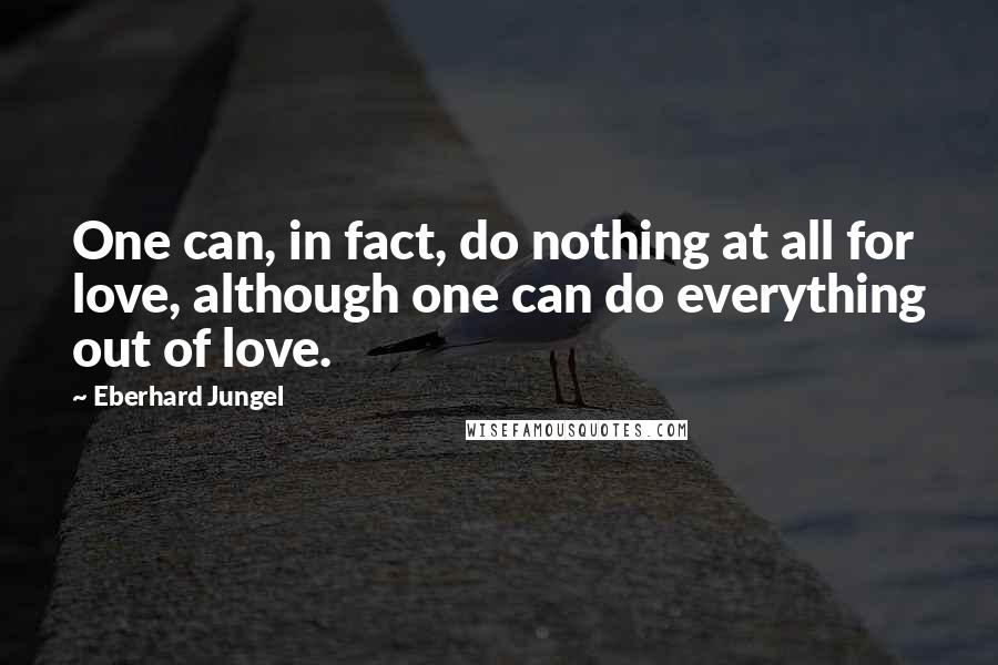 Eberhard Jungel Quotes: One can, in fact, do nothing at all for love, although one can do everything out of love.