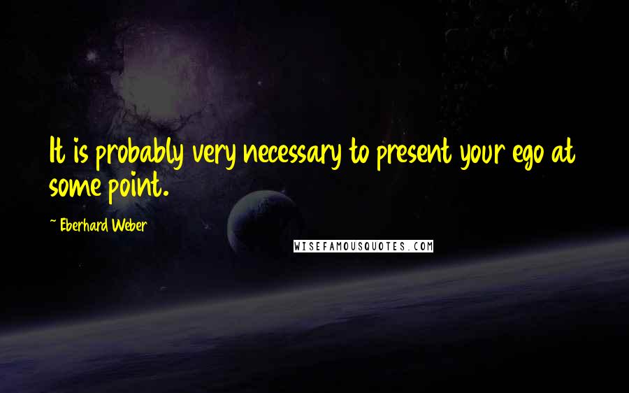 Eberhard Weber Quotes: It is probably very necessary to present your ego at some point.
