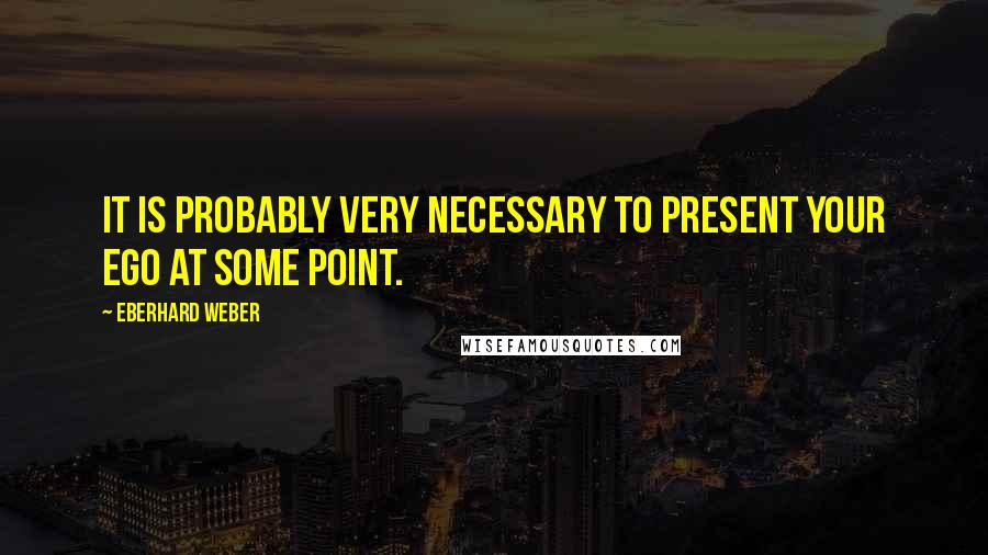 Eberhard Weber Quotes: It is probably very necessary to present your ego at some point.