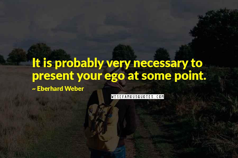 Eberhard Weber Quotes: It is probably very necessary to present your ego at some point.