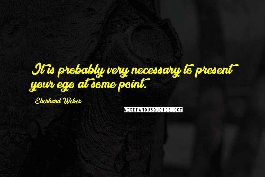 Eberhard Weber Quotes: It is probably very necessary to present your ego at some point.