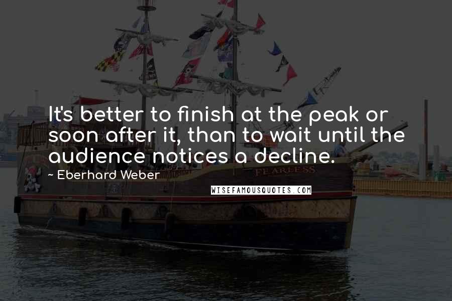 Eberhard Weber Quotes: It's better to finish at the peak or soon after it, than to wait until the audience notices a decline.