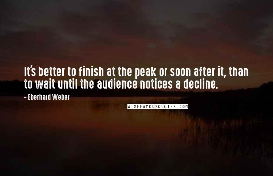 Eberhard Weber Quotes: It's better to finish at the peak or soon after it, than to wait until the audience notices a decline.