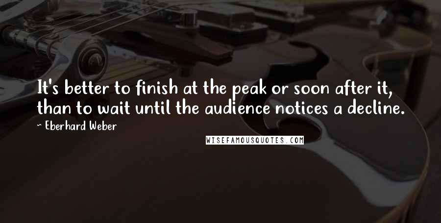 Eberhard Weber Quotes: It's better to finish at the peak or soon after it, than to wait until the audience notices a decline.