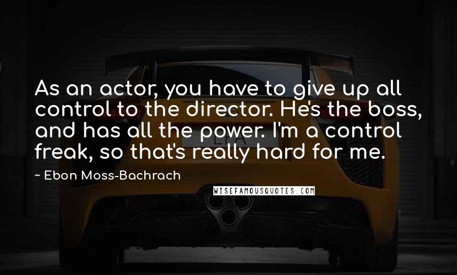 Ebon Moss-Bachrach Quotes: As an actor, you have to give up all control to the director. He's the boss, and has all the power. I'm a control freak, so that's really hard for me.