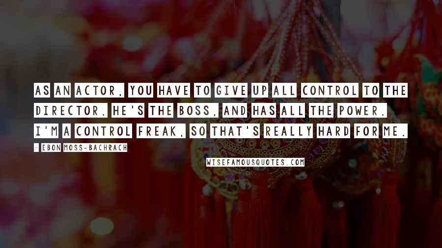 Ebon Moss-Bachrach Quotes: As an actor, you have to give up all control to the director. He's the boss, and has all the power. I'm a control freak, so that's really hard for me.