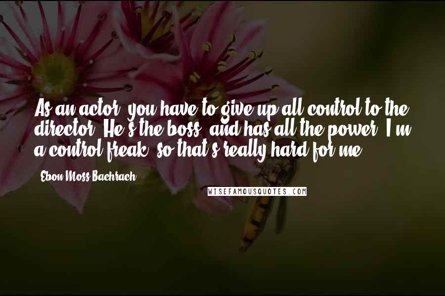 Ebon Moss-Bachrach Quotes: As an actor, you have to give up all control to the director. He's the boss, and has all the power. I'm a control freak, so that's really hard for me.