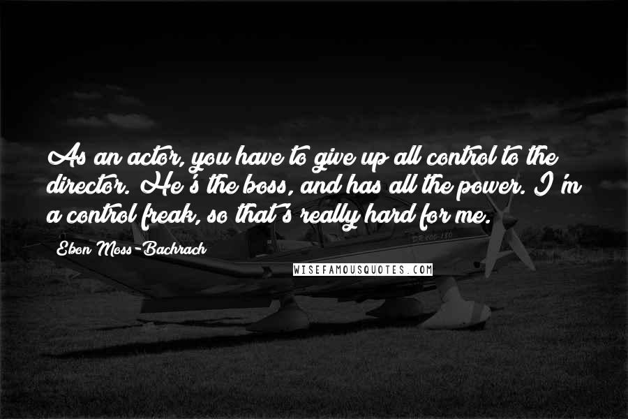 Ebon Moss-Bachrach Quotes: As an actor, you have to give up all control to the director. He's the boss, and has all the power. I'm a control freak, so that's really hard for me.