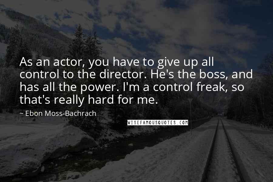 Ebon Moss-Bachrach Quotes: As an actor, you have to give up all control to the director. He's the boss, and has all the power. I'm a control freak, so that's really hard for me.