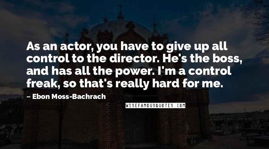 Ebon Moss-Bachrach Quotes: As an actor, you have to give up all control to the director. He's the boss, and has all the power. I'm a control freak, so that's really hard for me.