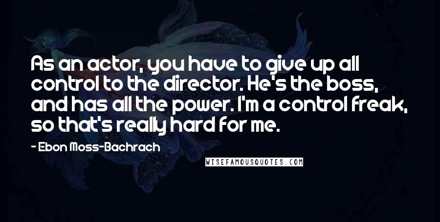Ebon Moss-Bachrach Quotes: As an actor, you have to give up all control to the director. He's the boss, and has all the power. I'm a control freak, so that's really hard for me.