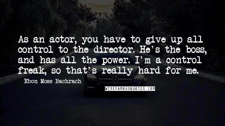 Ebon Moss-Bachrach Quotes: As an actor, you have to give up all control to the director. He's the boss, and has all the power. I'm a control freak, so that's really hard for me.