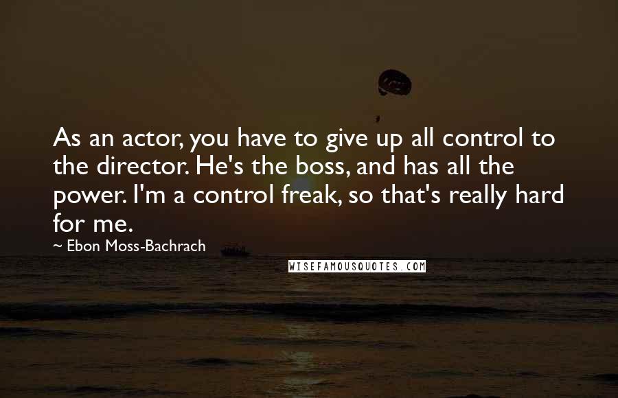 Ebon Moss-Bachrach Quotes: As an actor, you have to give up all control to the director. He's the boss, and has all the power. I'm a control freak, so that's really hard for me.