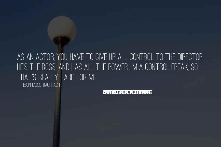 Ebon Moss-Bachrach Quotes: As an actor, you have to give up all control to the director. He's the boss, and has all the power. I'm a control freak, so that's really hard for me.