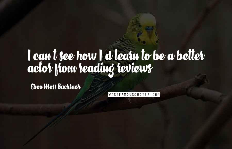 Ebon Moss-Bachrach Quotes: I can't see how I'd learn to be a better actor from reading reviews.