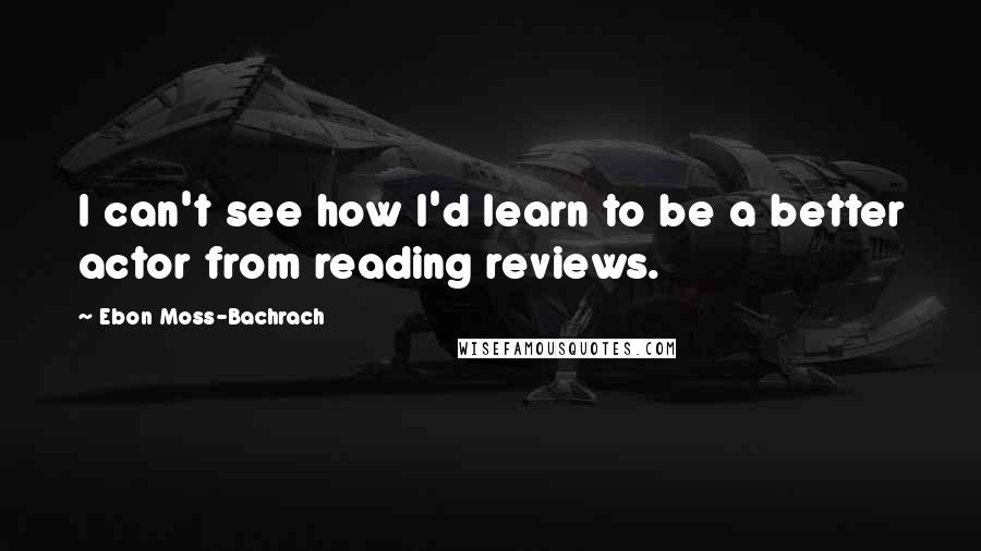 Ebon Moss-Bachrach Quotes: I can't see how I'd learn to be a better actor from reading reviews.