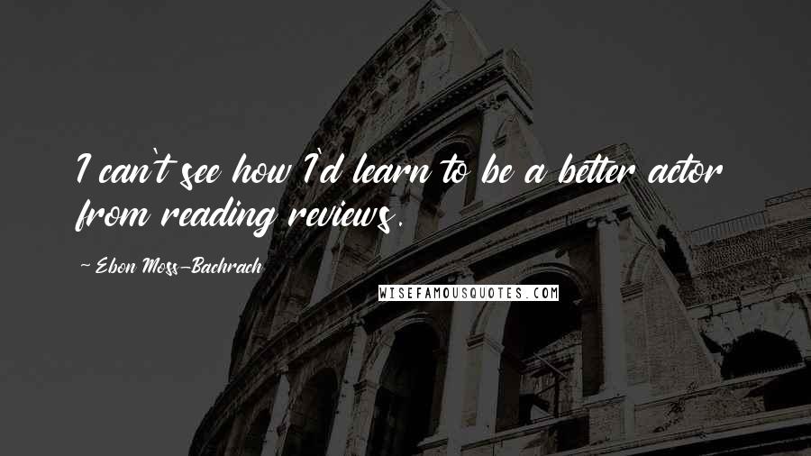 Ebon Moss-Bachrach Quotes: I can't see how I'd learn to be a better actor from reading reviews.