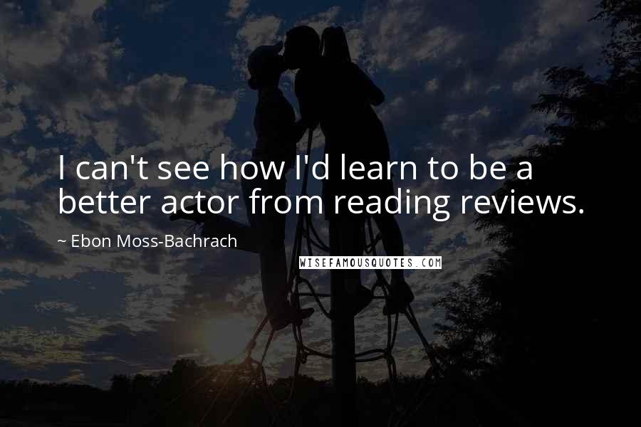 Ebon Moss-Bachrach Quotes: I can't see how I'd learn to be a better actor from reading reviews.