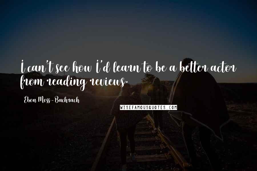 Ebon Moss-Bachrach Quotes: I can't see how I'd learn to be a better actor from reading reviews.