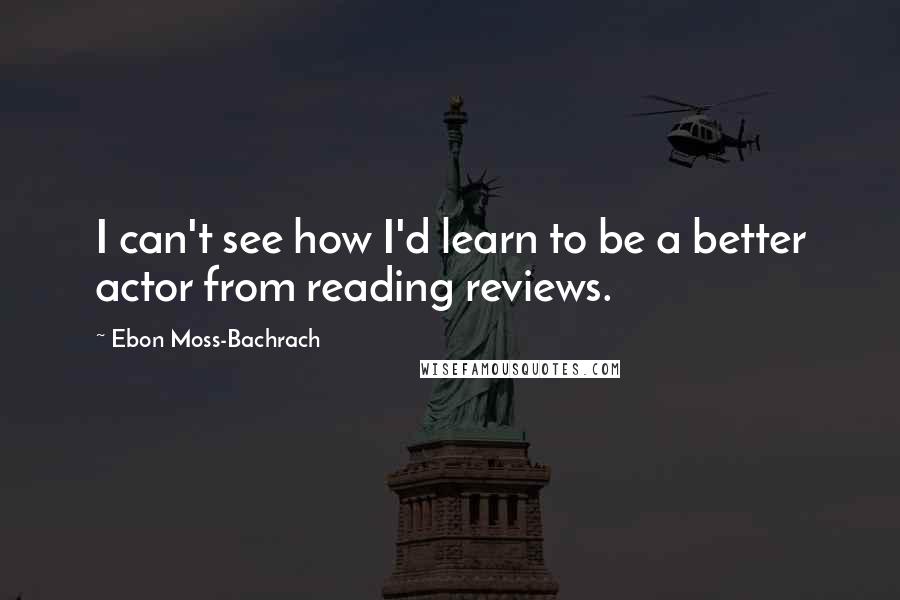 Ebon Moss-Bachrach Quotes: I can't see how I'd learn to be a better actor from reading reviews.