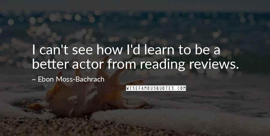 Ebon Moss-Bachrach Quotes: I can't see how I'd learn to be a better actor from reading reviews.