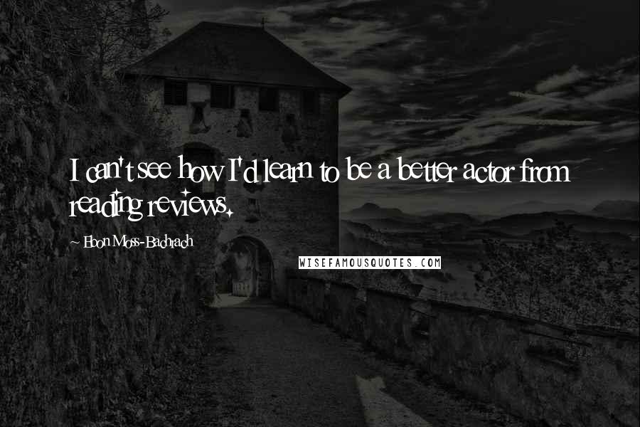 Ebon Moss-Bachrach Quotes: I can't see how I'd learn to be a better actor from reading reviews.