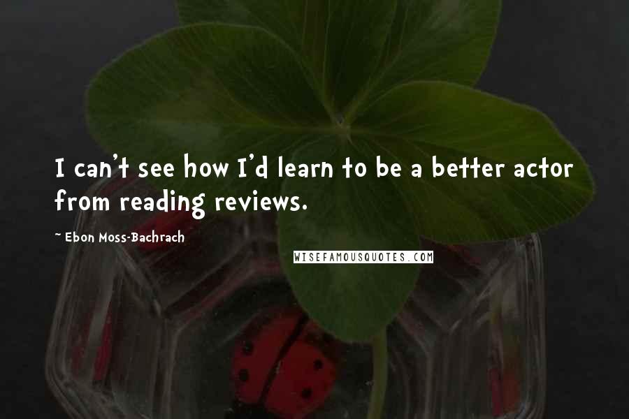 Ebon Moss-Bachrach Quotes: I can't see how I'd learn to be a better actor from reading reviews.