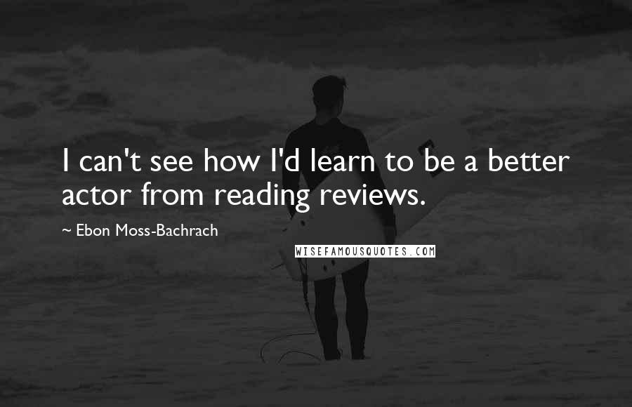 Ebon Moss-Bachrach Quotes: I can't see how I'd learn to be a better actor from reading reviews.