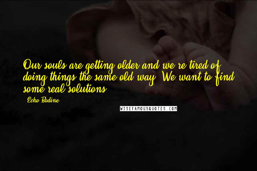 Echo Bodine Quotes: Our souls are getting older and we're tired of doing things the same old way. We want to find some real solutions.