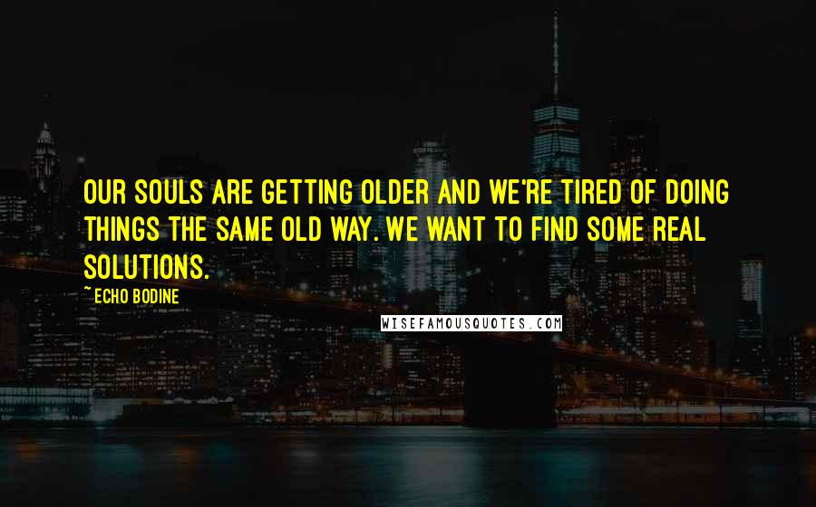 Echo Bodine Quotes: Our souls are getting older and we're tired of doing things the same old way. We want to find some real solutions.