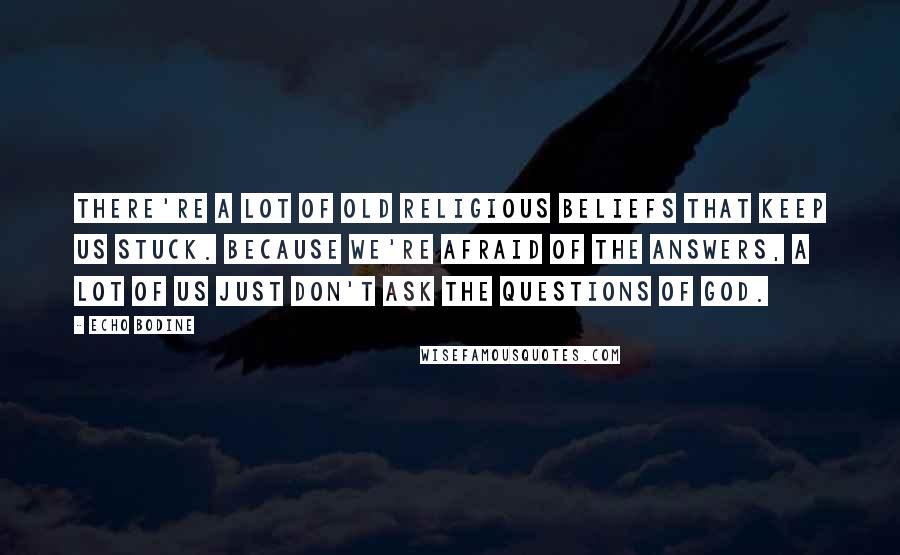 Echo Bodine Quotes: There're a lot of old religious beliefs that keep us stuck. Because we're afraid of the answers, a lot of us just don't ask the questions of God.