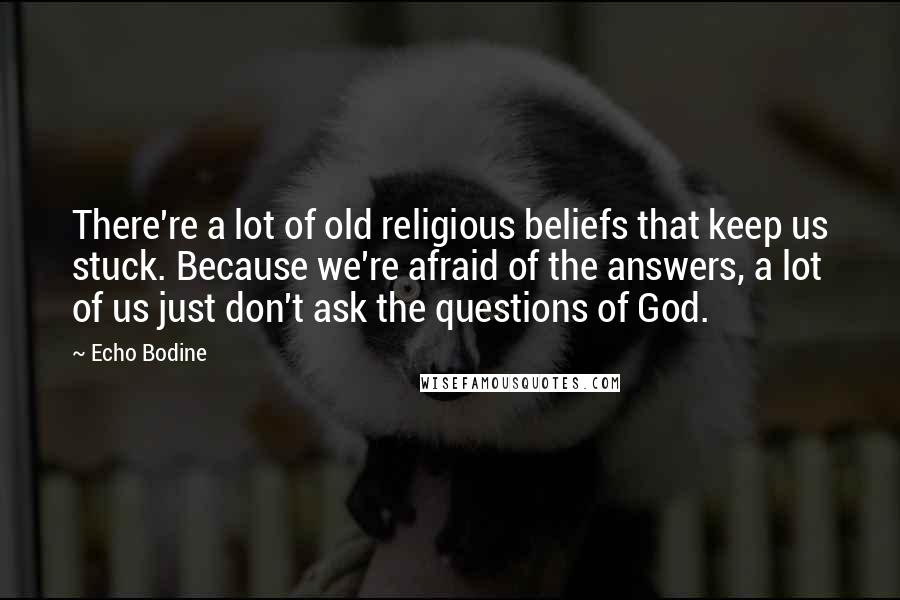 Echo Bodine Quotes: There're a lot of old religious beliefs that keep us stuck. Because we're afraid of the answers, a lot of us just don't ask the questions of God.