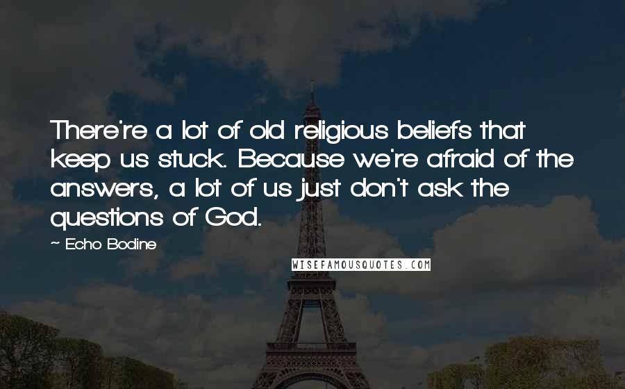 Echo Bodine Quotes: There're a lot of old religious beliefs that keep us stuck. Because we're afraid of the answers, a lot of us just don't ask the questions of God.