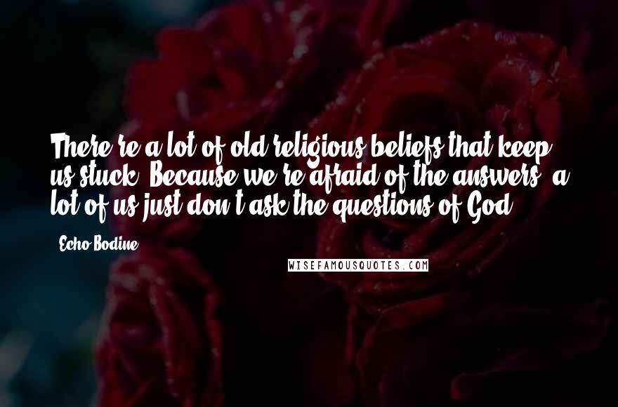 Echo Bodine Quotes: There're a lot of old religious beliefs that keep us stuck. Because we're afraid of the answers, a lot of us just don't ask the questions of God.