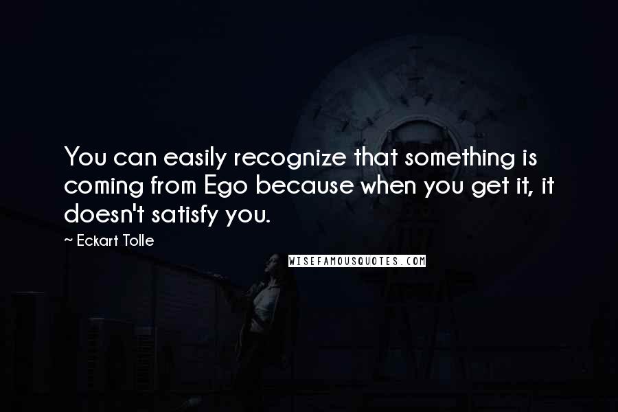 Eckart Tolle Quotes: You can easily recognize that something is coming from Ego because when you get it, it doesn't satisfy you.